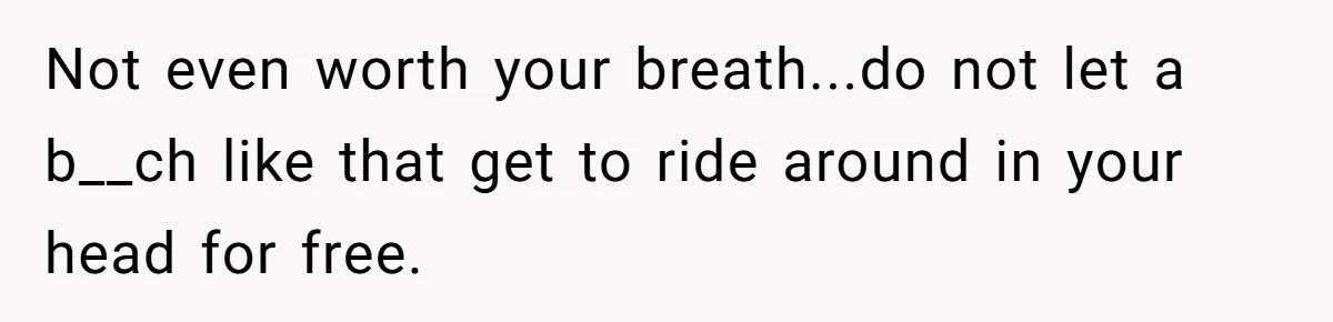 Not even worth your breath...do not let a b__ch like that get to ride around in your head for free.