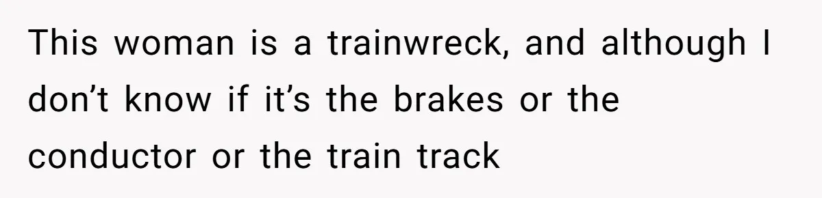This woman is a trainwreck, and although I don’t know if it’s the brakes or the conductor or the train track