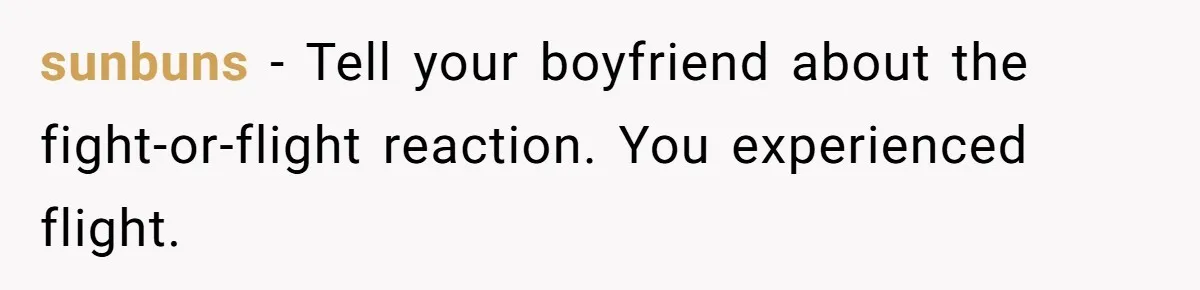 sunbuns − Tell your boyfriend about the fight-or-flight reaction. You experienced flight.