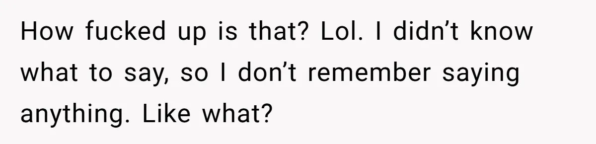 How fucked up is that? Lol. I didn’t know what to say, so I don’t remember saying anything. Like what?