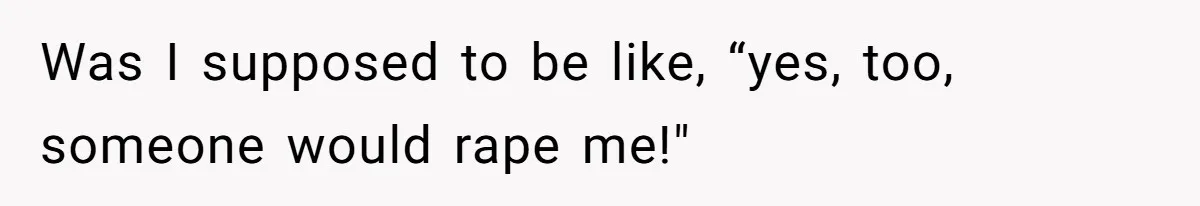 Was I supposed to be like, “yes, too, someone would rape me!"
