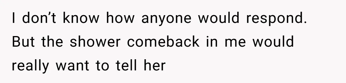 I don’t know how anyone would respond. But the shower comeback in me would really want to tell her