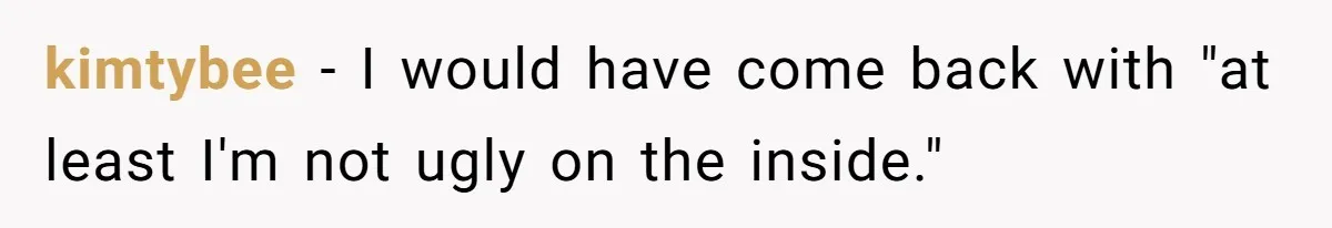kimtybee − I would have come back with "at least I'm not ugly on the inside."
