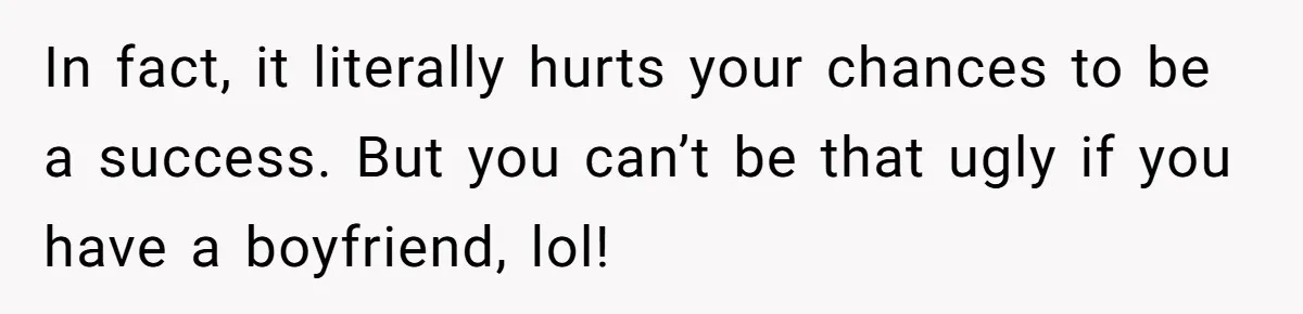 In fact, it literally hurts your chances to be a success. But you can’t be that ugly if you have a boyfriend, lol!