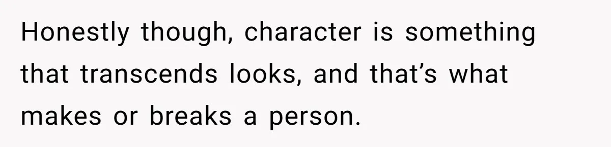 Honestly though, character is something that transcends looks, and that’s what makes or breaks a person.