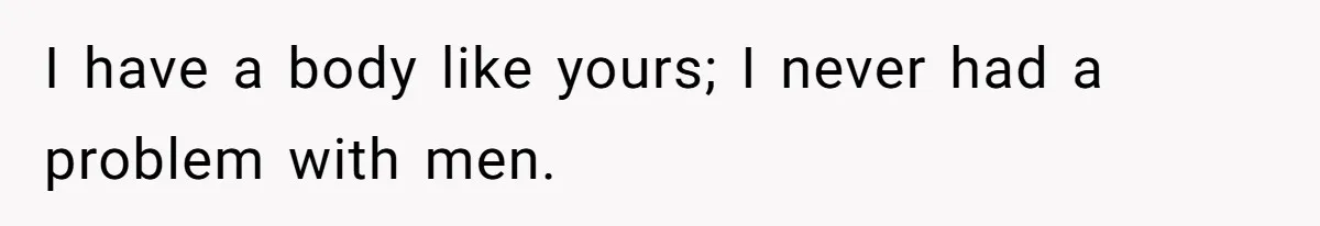 I have a body like yours; I never had a problem with men.