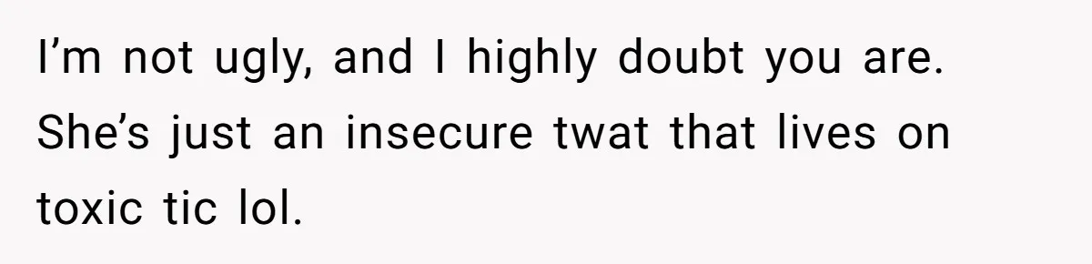 I’m not ugly, and I highly doubt you are. She’s just an insecure twat that lives on toxic tic lol.