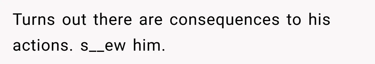 Turns out there are consequences to his actions. s__ew him.