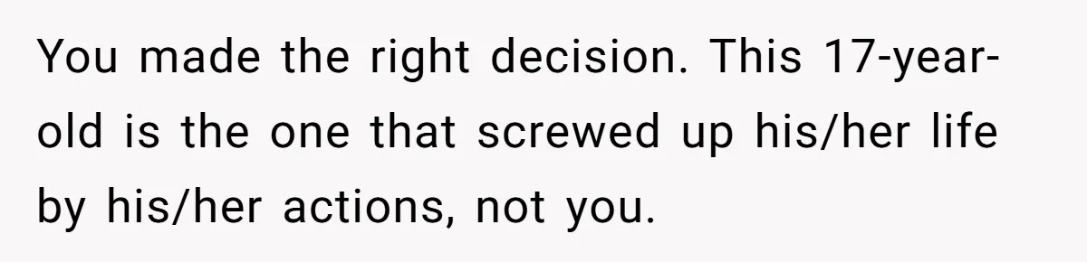 You made the right decision. This 17-year-old is the one that screwed up his/her life by his/her actions, not you.