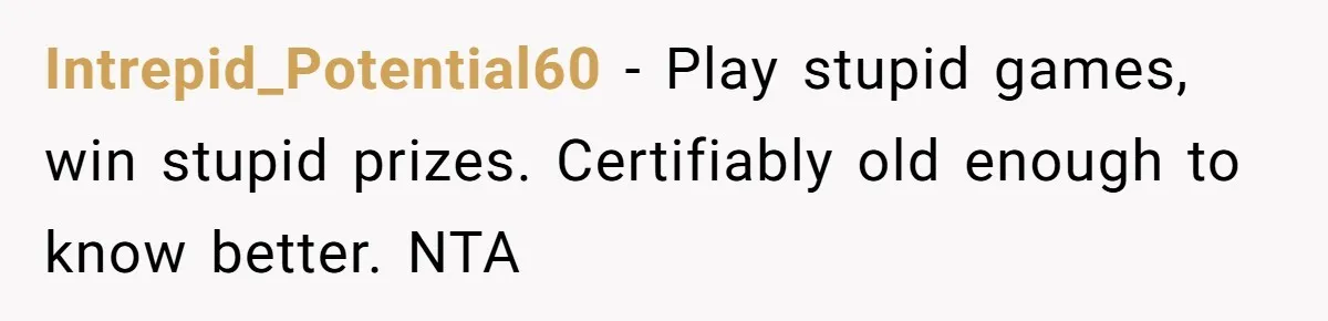 Intrepid_Potential60 − Play stupid games, win stupid prizes. Certifiably old enough to know better. NTA