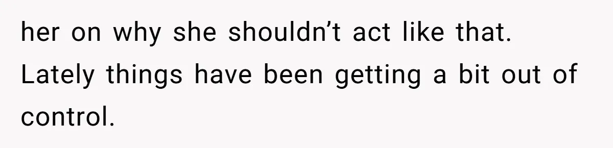 her on why she shouldn’t act like that. Lately things have been getting a bit out of control.