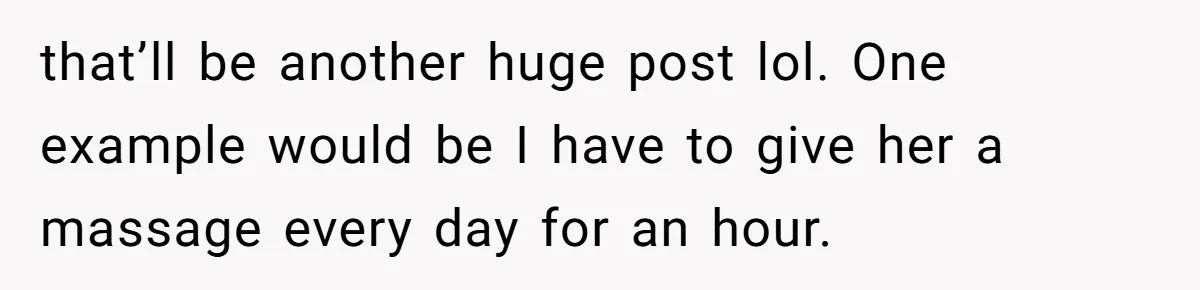 that’ll be another huge post lol. One example would be I have to give her a massage every day for an hour.