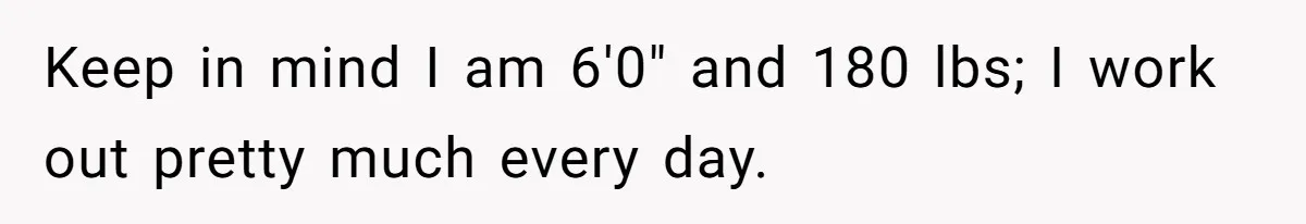 Keep in mind I am 6'0" and 180 lbs; I work out pretty much every day.