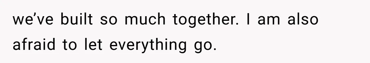 we’ve built so much together. I am also afraid to let everything go.