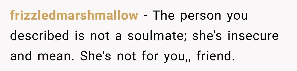 frizzledmarshmallow − The person you described is not a soulmate; she’s insecure and mean. She's not for you,, friend.