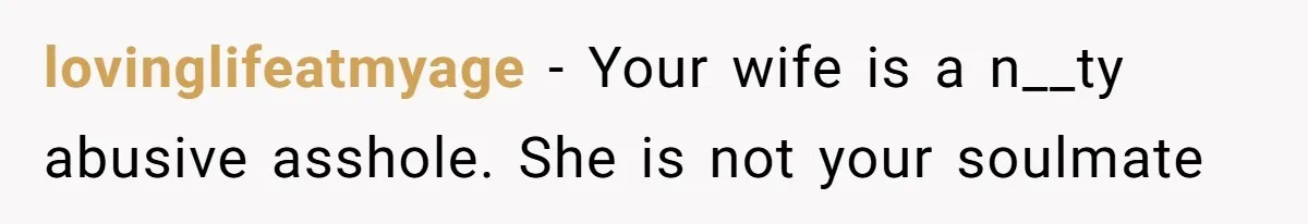 lovinglifeatmyage − Your wife is a n__ty abusive asshole. She is not your soulmate
