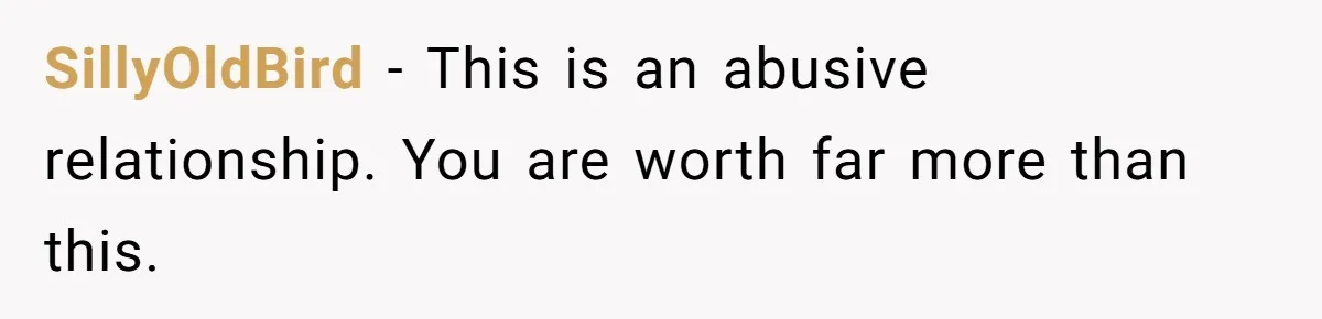 SillyOldBird − This is an abusive relationship. You are worth far more than this.