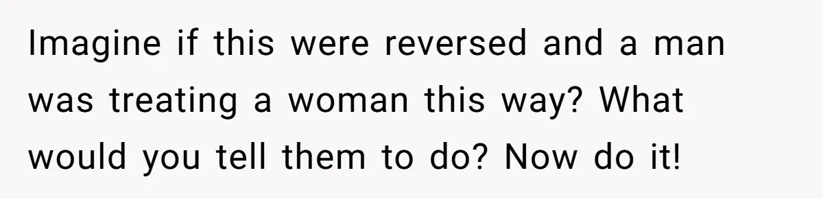 Imagine if this were reversed and a man was treating a woman this way? What would you tell them to do? Now do it!