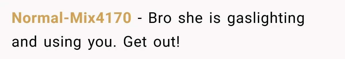 Normal-Mix4170 − Bro she is gaslighting and using you. Get out!