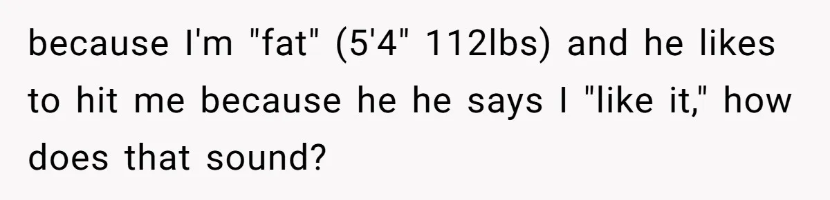 because I'm "fat" (5'4" 112lbs) and he likes to hit me because he he says I "like it," how does that sound?