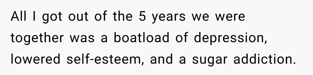 All I got out of the 5 years we were together was a boatload of depression, lowered self-esteem, and a sugar addiction.