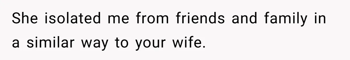 She isolated me from friends and family in a similar way to your wife.