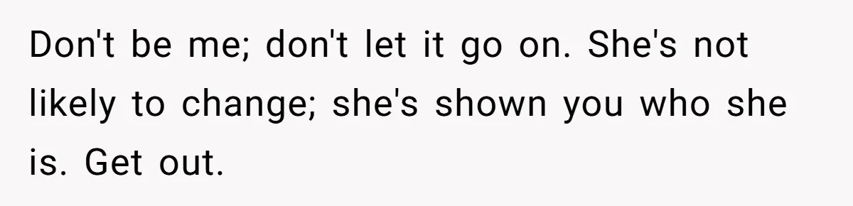 Don't be me; don't let it go on. She's not likely to change; she's shown you who she is. Get out.