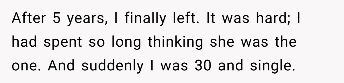 After 5 years, I finally left. It was hard; I had spent so long thinking she was the one. And suddenly I was 30 and single.