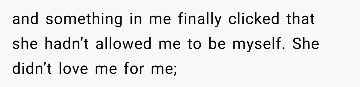and something in me finally clicked that she hadn’t allowed me to be myself. She didn’t love me for me;