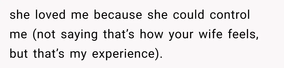 she loved me because she could control me (not saying that’s how your wife feels, but that’s my experience).