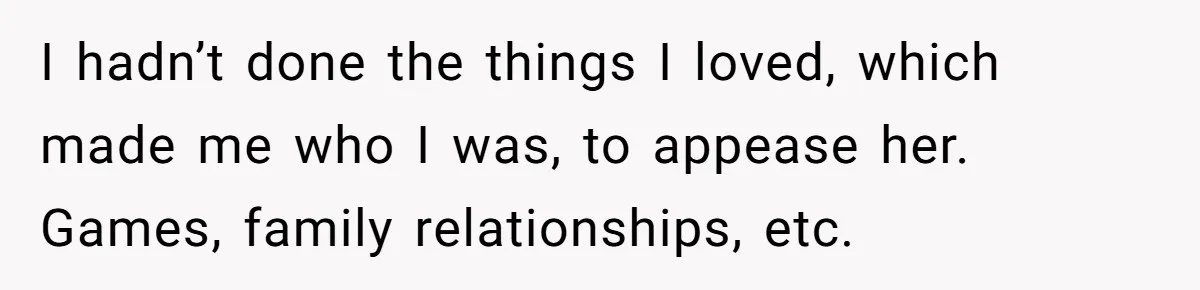 I hadn’t done the things I loved, which made me who I was, to appease her. Games, family relationships, etc.