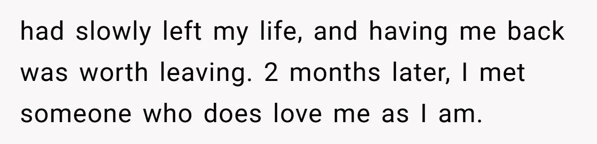 had slowly left my life, and having me back was worth leaving. 2 months later, I met someone who does love me as I am.