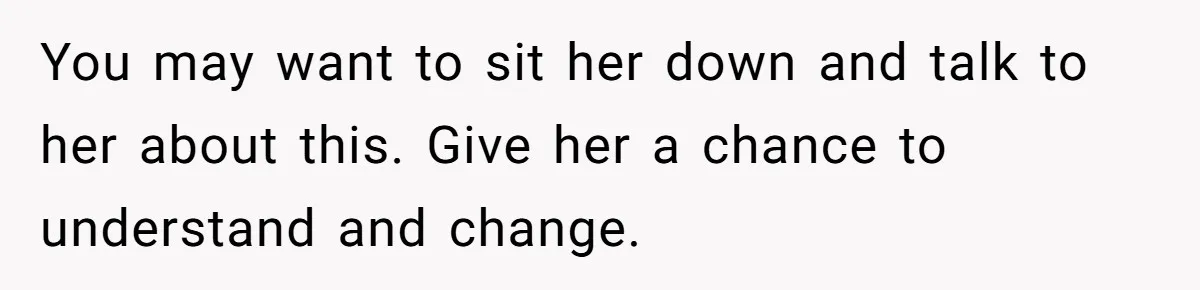 You may want to sit her down and talk to her about this. Give her a chance to understand and change.