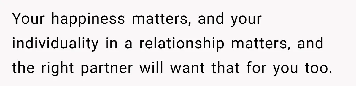 Your happiness matters, and your individuality in a relationship matters, and the right partner will want that for you too.
