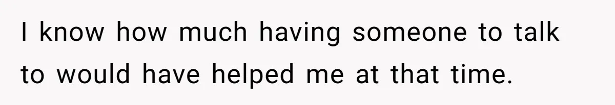 I know how much having someone to talk to would have helped me at that time.