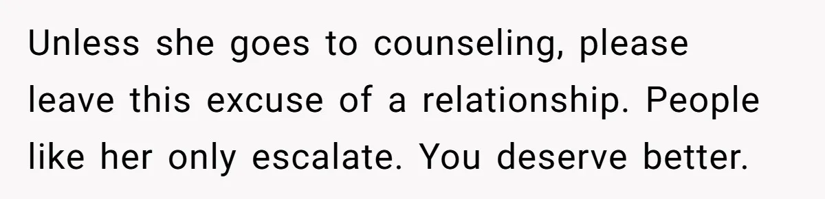 Unless she goes to counseling, please leave this excuse of a relationship. People like her only escalate. You deserve better.