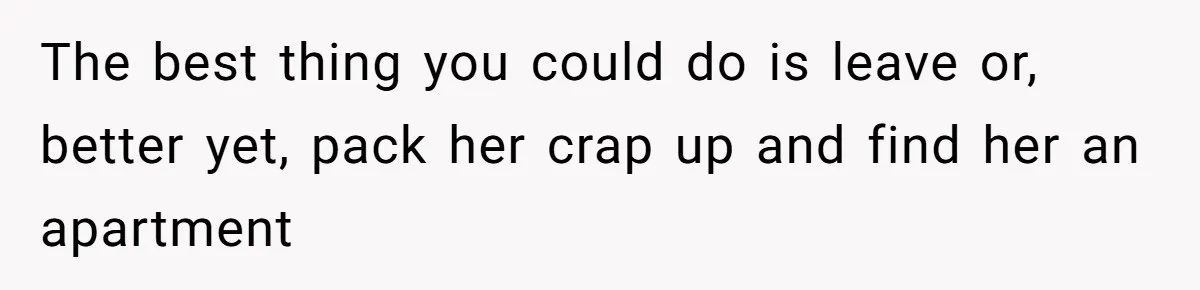 The best thing you could do is leave or, better yet, pack her crap up and find her an apartment