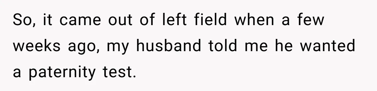 So, it came out of left field when a few weeks ago, my husband told me he wanted a paternity test.