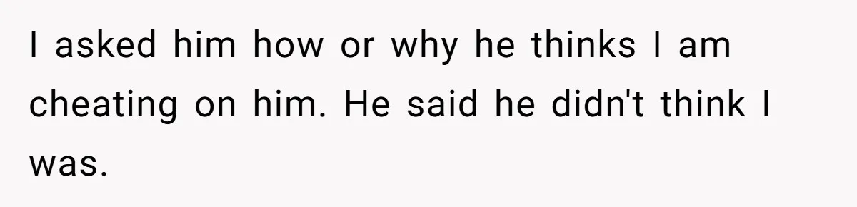 I asked him how or why he thinks I am cheating on him. He said he didn't think I was.