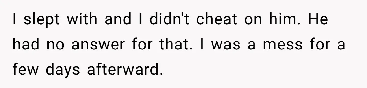 I slept with and I didn't cheat on him. He had no answer for that. I was a mess for a few days afterward.