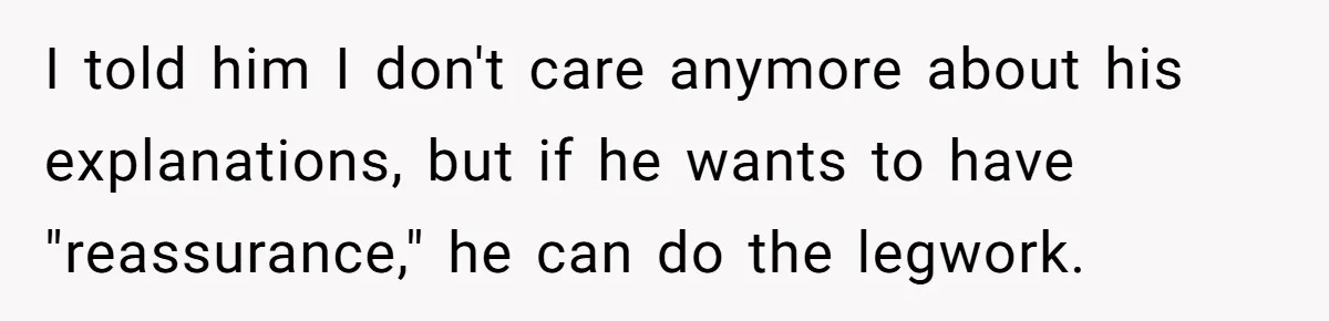 I told him I don't care anymore about his explanations, but if he wants to have "reassurance," he can do the legwork.
