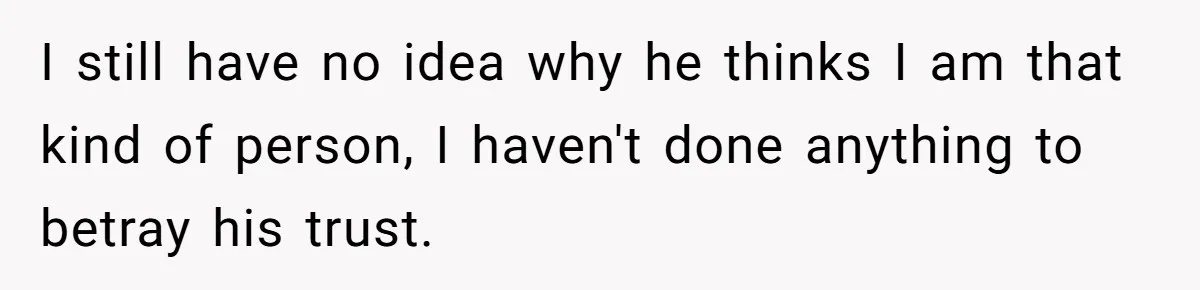 I still have no idea why he thinks I am that kind of person, I haven't done anything to betray his trust.