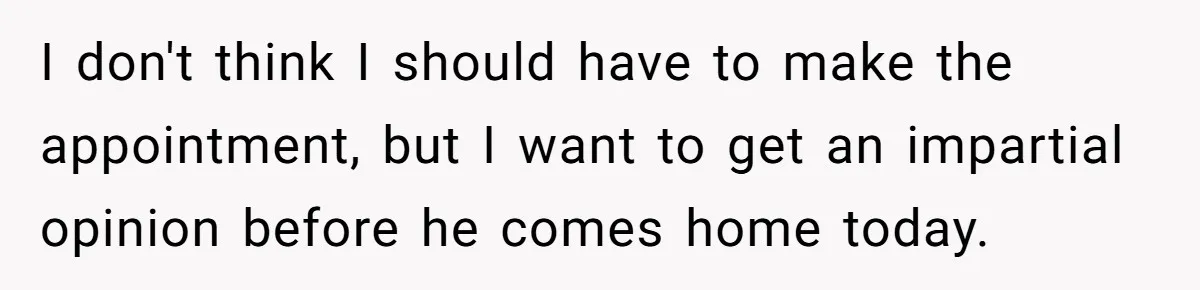I don't think I should have to make the appointment, but I want to get an impartial opinion before he comes home today.