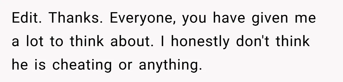 Edit. Thanks. Everyone, you have given me a lot to think about. I honestly don't think he is cheating or anything.