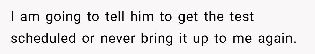 I am going to tell him to get the test scheduled or never bring it up to me again.