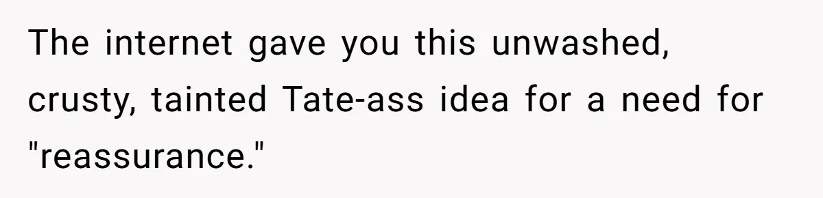 The internet gave you this unwashed, crusty, tainted Tate-ass idea for a need for "reassurance."