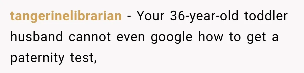 tangerinelibrarian − Your 36-year-old toddler husband cannot even google how to get a paternity test,