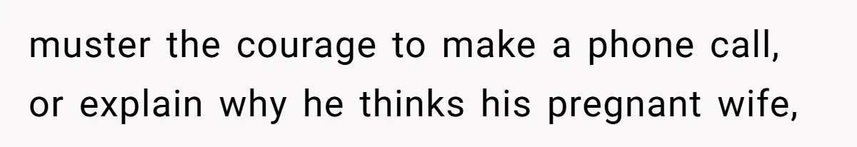 muster the courage to make a phone call, or explain why he thinks his pregnant wife,