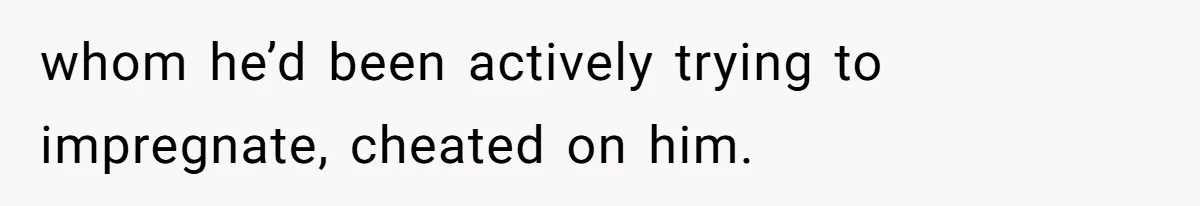 whom he’d been actively trying to impregnate, cheated on him.