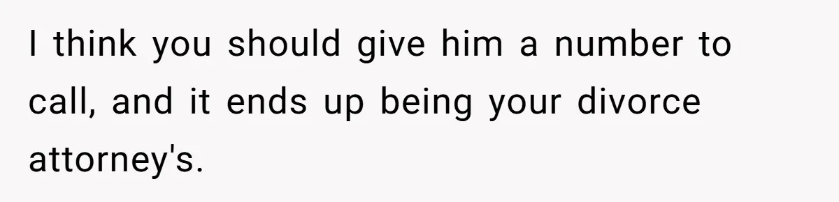 I think you should give him a number to call, and it ends up being your divorce attorney's.